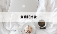 复委托比较(复核委托书)