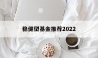 关于稳健型基金推荐2022的信息