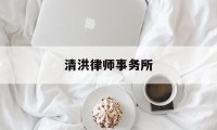 清洪律师事务所(清洪律师事务所怎么样)